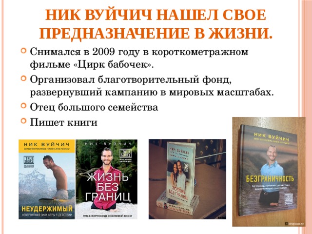 Ник Вуйчич нашел свое предназначение в жизни. Снимался в 2009 году в короткометражном  фильме «Цирк бабочек». Организовал благотворительный фонд, развернувший кампанию в мировых масштабах.  Отец большого семейства Пишет книги    