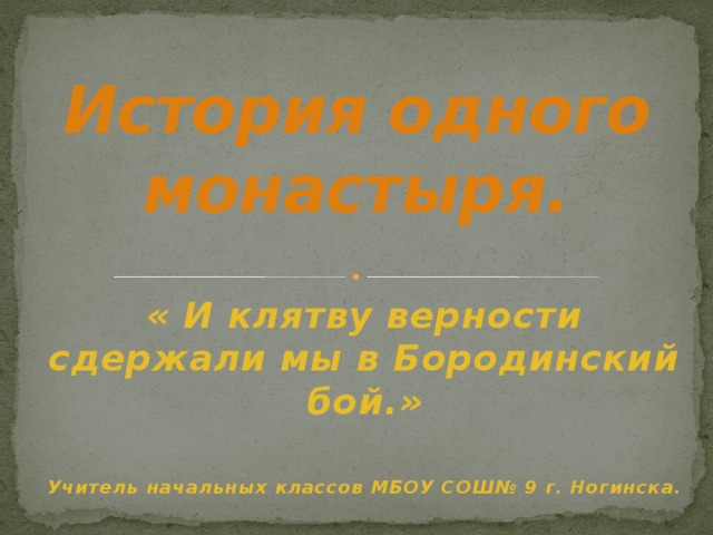 История одного монастыря. « И клятву верности сдержали мы в Бородинский бой.»  Учитель начальных классов МБОУ СОШ№ 9 г. Ногинска.  