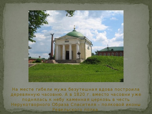 На месте гибели мужа безутешная вдова построила деревянную часовню. А в 1820 г. вместо часовни уже поднялась к небу каменная церковь в честь Нерукотворного Образа Спасителя – полковой иконы Ревельского полка. 