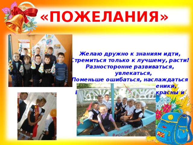  «ПОЖЕЛАНИЯ» Желаю дружно к знаниям идти, Стремиться только к лучшему, расти! Разносторонне развиваться, увлекаться, Поменьше ошибаться, наслаждаться Тем, что вы сейчас – ученики, Ведь годы школьные прекрасны и чисты! 