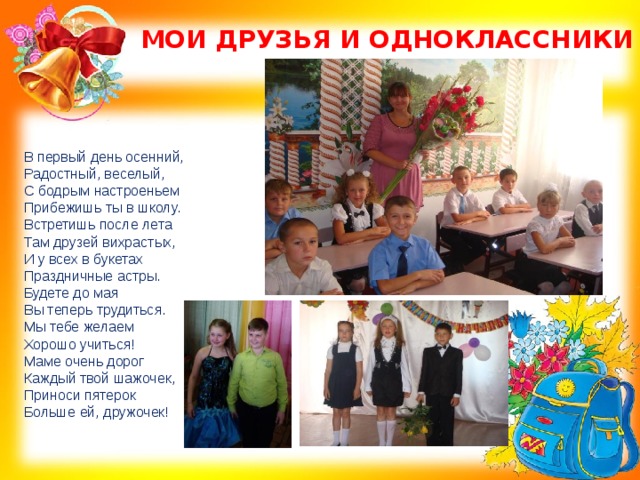 МОИ ДРУЗЬЯ И ОДНОКЛАССНИКИ В первый день осенний,  Радостный, веселый,  С бодрым настроеньем  Прибежишь ты в школу. Встретишь после лета  Там друзей вихрастых,  И у всех в букетах  Праздничные астры.  Будете до мая  Вы теперь трудиться.  Мы тебе желаем  Хорошо учиться! Маме очень дорог  Каждый твой шажочек,  Приноси пятерок  Больше ей, дружочек! 