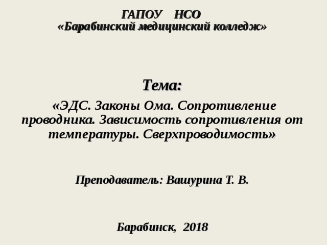 ГАПОУ НСО  «Барабинский медицинский колледж»     Тема:  « ЭДС. Законы Ома. Сопротивление проводника. Зависимость сопротивления от температуры. Сверхпроводимость »   Преподаватель: Вашурина Т. В.     Барабинск, 2018  