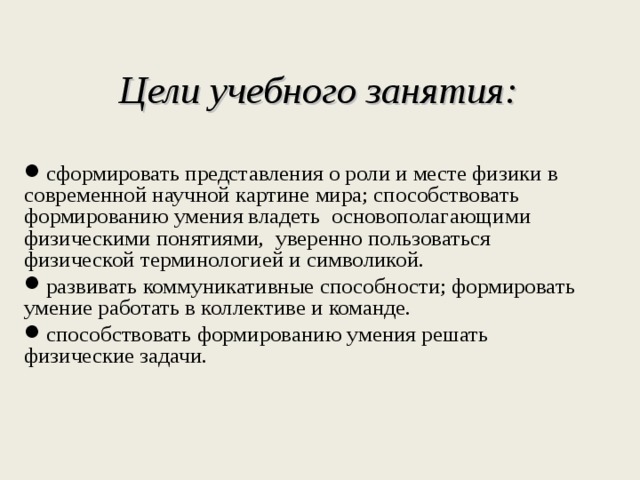  Цели учебного занятия:  сформировать представления о роли и месте физики в современной научной картине мира; способствовать формированию умения владеть основополагающими физическими понятиями, уверенно пользоваться физической терминологией и символикой. развивать коммуникативные способности; формировать умение работать в коллективе и команде. способствовать формированию умения решать физические задачи. 