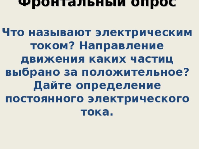    Фронтальный опрос   Что называют электрическим током? Направление движения каких частиц выбрано за положительное? Дайте определение постоянного электрического тока.        