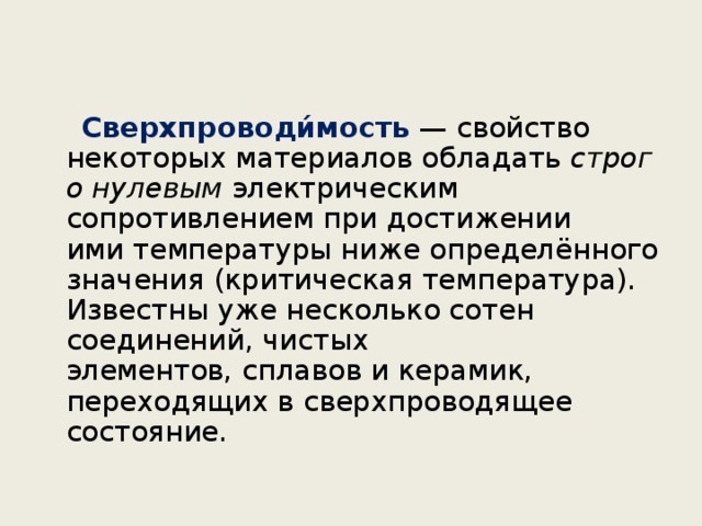  Сверхпроводи́мость   — свойство некоторых материалов обладать  строго нулевым  электрическим сопротивлением при достижении ими температуры ниже определённого значения (критическая температура). Известны уже несколько сотен соединений, чистых элементов, сплавов и керамик, переходящих в сверхпроводящее состояние.  
