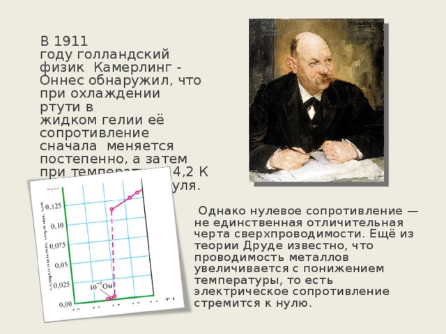  В 1911 году голландский физик  Камерлинг - Оннес обнаружил, что при охлаждении ртути в жидком гелии её сопротивление сначала меняется постепенно, а затем при температуре  4,2 К резко падает до нуля.  Однако нулевое сопротивление — не единственная отличительная черта сверхпроводимости. Ещё из теории Друде известно, что проводимость металлов увеличивается с понижением температуры, то есть электрическое сопротивление стремится к нулю. 