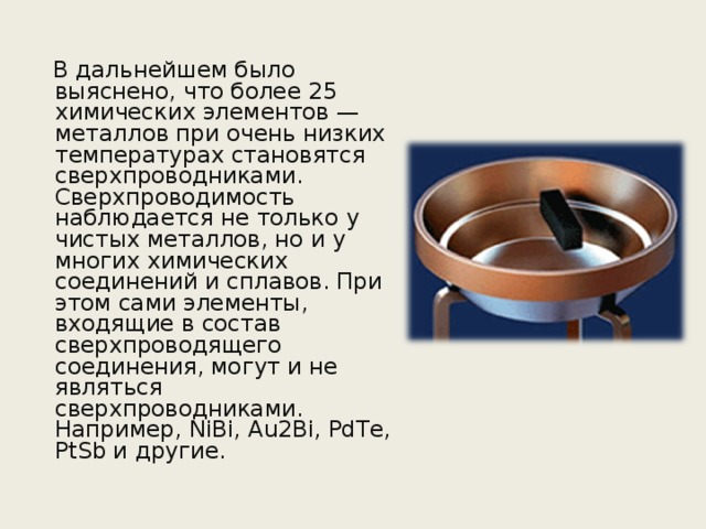  В дальнейшем было выяснено, что более 25 химических элементов — металлов при очень низких температурах становятся сверхпроводниками. Сверхпроводимость наблюдается не только у чистых металлов, но и у многих химических соединений и сплавов. При этом сами элементы, входящие в состав сверхпроводящего соединения, могут и не являться сверхпроводниками. Например, NiBi, Au2Bi, PdTe, PtSb и другие. 