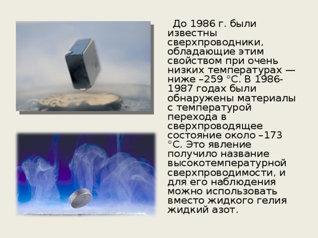  До 1986 г. были известны сверхпроводники, обладающие этим свойством при очень низких температурах — ниже –259 °С. В 1986-1987 годах были обнаружены материалы с температурой перехода в сверхпроводящее состояние около –173 °С. Это явление получило название высокотемпературной сверхпроводимости, и для его наблюдения можно использовать вместо жидкого гелия жидкий азот. 