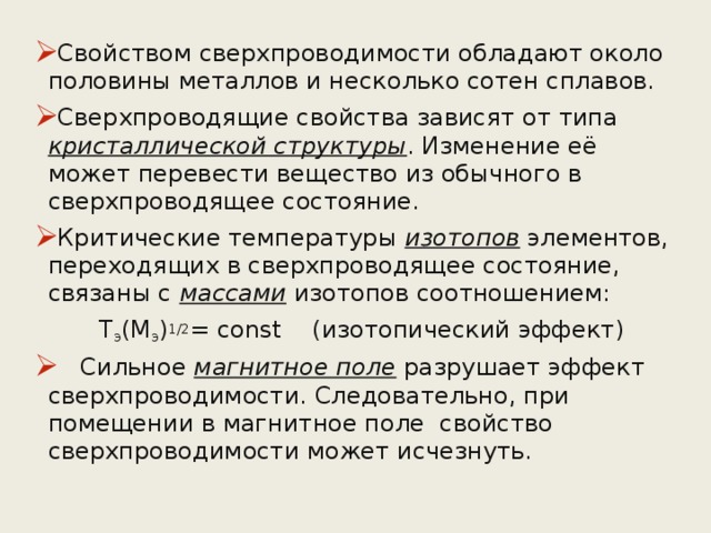 Свойством сверхпроводимости обладают около половины металлов и несколько сотен сплавов. Сверхпроводящие свойства зависят от типа кристаллической структуры . Изменение её может перевести вещество из обычного в сверхпроводящее состояние. Критические температуры изотопов элементов, переходящих в сверхпроводящее состояние, связаны с массами изотопов соотношением:    Т э (М э ) 1/2 = const (изотопический эффект)  Сильное магнитное поле разрушает эффект сверхпроводимости. Следовательно, при помещении в магнитное поле свойство сверхпроводимости может исчезнуть. 