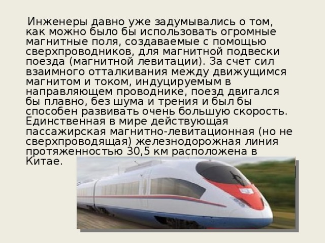  Инженеры давно уже задумывались о том, как можно было бы использовать огромные магнитные поля, создаваемые с помощью сверхпроводников, для магнитной подвески поезда (магнитной левитации). За счет сил взаимного отталкивания между движущимся магнитом и током, индуцируемым в направляющем проводнике, поезд двигался бы плавно, без шума и трения и был бы способен развивать очень большую скорость. Единственная в мире действующая пассажирская магнитно-левитационная (но не сверхпроводящая) железнодорожная линия протяженностью 30,5 км расположена в Китае. 