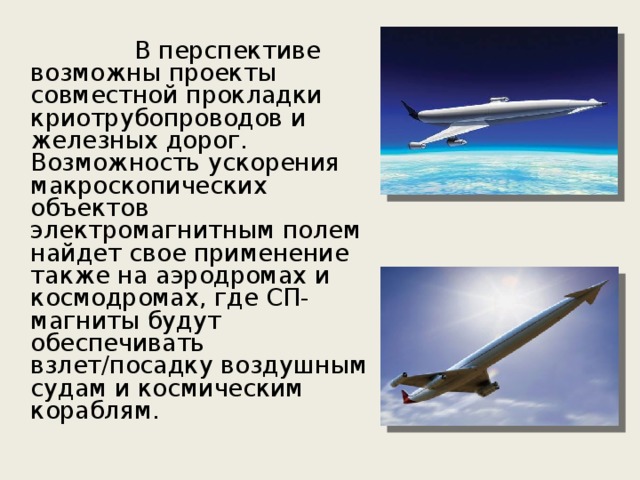    В перспективе возможны проекты совместной прокладки криотрубопроводов и железных дорог. Возможность ускорения макроскопических объектов электромагнитным полем найдет свое применение также на аэродромах и космодромах, где СП-магниты будут обеспечивать взлет/посадку воздушным судам и космическим кораблям. 