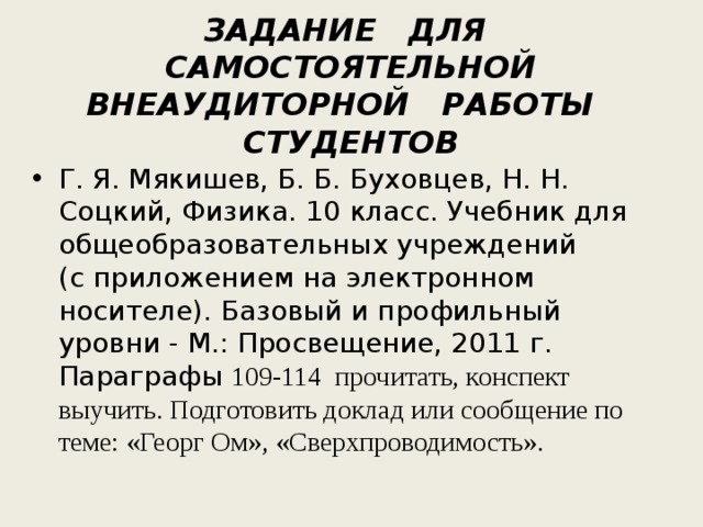   ЗАДАНИЕ ДЛЯ САМОСТОЯТЕЛЬНОЙ ВНЕАУДИТОРНОЙ РАБОТЫ СТУДЕНТОВ    Г. Я. Мякишев, Б. Б. Буховцев, Н. Н. Соцкий, Физика. 10 класс. Учебник для общеобразовательных учреждений (с приложением на электронном носителе). Базовый и профильный уровни - М.: Просвещение, 2011 г. Параграфы 109-114 прочитать, конспект выучить. Подготовить доклад или сообщение по теме: «Георг Ом», «Сверхпроводимость». 