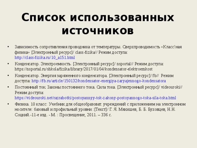     Список использованных источников    Зависимость сопротивления проводника от температуры. Сверхпроводимость «Класс!ная физика» [Электронный ресурс]/ class-fizika// Режим доступа: http://class-fizika.ru/10_a151.html Конденсатор. Электроемкость. [Электронный ресурс]/ nsportal // Режим доступа: https:// nsportal . ru / shkola / fizika / library /2017/01/04/ kondensator - elektroemkost Конденсатор. Энергия заряженного конденсатора. [Электронный ресурс]/ fb// Режим доступа: http://fb.ru/article/150132/kondensator-energiya-zaryajennogo-kondensatora Постоянный ток. Законы постоянного тока. Сила тока. [Электронный ресурс]/ videouroki// Режим доступа: https://videouroki.net/razrabotki/postoyannyy-tok-zakony-postoyannogo-toka-sila-toka.html Физика. 10 класс: Учебник для общеобразоват. учреждений с приложением на электронном носителе: базовый и профильный уровни :[Текст]/ Г. Я. Мякишев, Б. Б. Буховцев, Н.Н. Соцкий.-11-е изд. - М. : Просвещение, 2011. – 336 с. 