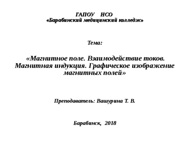  ГАПОУ НСО  «Барабинский медицинский колледж»     Тема:   « Магнитное поле. Взаимодействие токов. Магнитная индукция. Графическое изображение магнитных полей »    Преподаватель: Вашурина Т. В.     Барабинск, 2018  