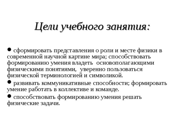  Цели учебного занятия:  сформировать представления о роли и месте физики в современной научной картине мира; способствовать формированию умения владеть основополагающими физическими понятиями, уверенно пользоваться физической терминологией и символикой. развивать коммуникативные способности; формировать умение работать в коллективе и команде. способствовать формированию умения решать физические задачи. 