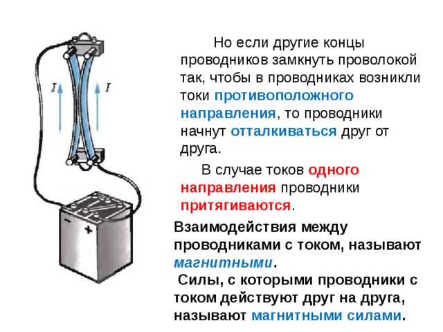  Но если другие концы проводников замкнуть проволокой так, чтобы в проводниках возникли токи противоположного направления , то проводники начнут отталкиваться друг от друга.  В случае токов одного направления проводники притягиваются . Взаимодействия между проводниками с током, называют магнитными .  Силы, с которыми проводники с током действуют друг на друга, называют магнитными силами . 