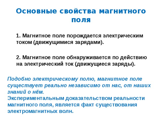 Основные свойства магнитного поля 1. Магнитное поле порождается электрическим током (движущимися зарядами). 2. Магнитное поле обнаруживается по действию на электрический ток (движущиеся заряды). Подобно электрическому полю, магнитное поле существует реально независимо от нас, от наших знаний о нём. Экспериментальным доказательством реальности магнитного поля, является факт существования электромагнитных волн. 