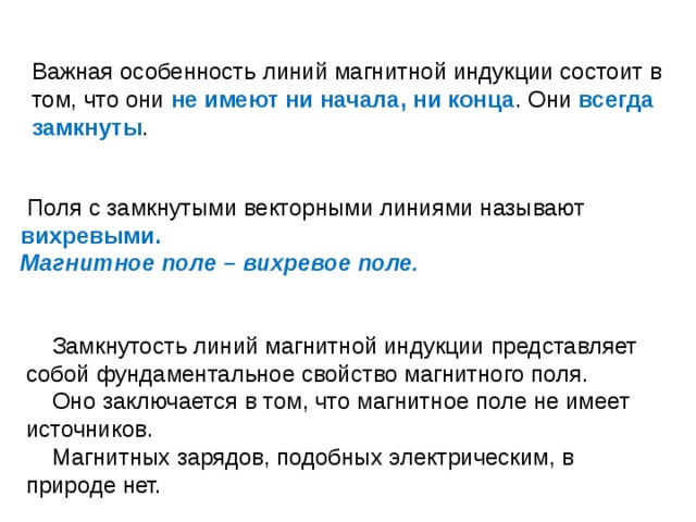 Важная особенность линий магнитной индукции состоит в том, что они не имеют ни начала, ни конца . Они всегда замкнуты .  Поля с замкнутыми векторными линиями называют вихревыми. Магнитное поле – вихревое поле.  Замкнутость линий магнитной индукции представляет собой фундаментальное свойство магнитного поля.  Оно заключается в том, что магнитное поле не имеет источников.  Магнитных зарядов, подобных электрическим, в природе нет. 
