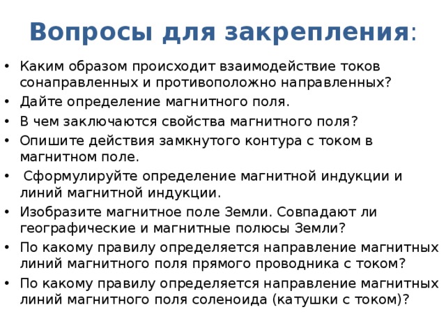 Вопросы для закрепления : Каким образом происходит взаимодействие токов сонаправленных и противоположно направленных? Дайте определение магнитного поля. В чем заключаются свойства магнитного поля? Опишите действия замкнутого контура с током в магнитном поле.  Сформулируйте определение магнитной индукции и линий магнитной индукции. Изобразите магнитное поле Земли. Совпадают ли географические и магнитные полюсы Земли? По какому правилу определяется направление магнитных линий магнитного поля прямого проводника с током? По какому правилу определяется направление магнитных линий магнитного поля соленоида (катушки с током)?  