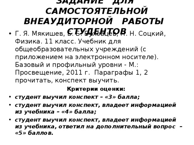   ЗАДАНИЕ ДЛЯ САМОСТОЯТЕЛЬНОЙ ВНЕАУДИТОРНОЙ РАБОТЫ СТУДЕНТОВ    Г. Я. Мякишев, Б. Б. Буховцев, Н. Н. Соцкий, Физика. 11 класс. Учебник для общеобразовательных учреждений (с приложением на электронном носителе). Базовый и профильный уровни - М.: Просвещение, 2011 г. Параграфы 1, 2 прочитать, конспект выучить.   Критерии оценки:  студент выучил конспект – «3» балла; студент выучил конспект, владеет информацией из учебника – «4» балла; студент выучил конспект, владеет информацией из учебника, ответил на дополнительный вопрос – «5» баллов. 
