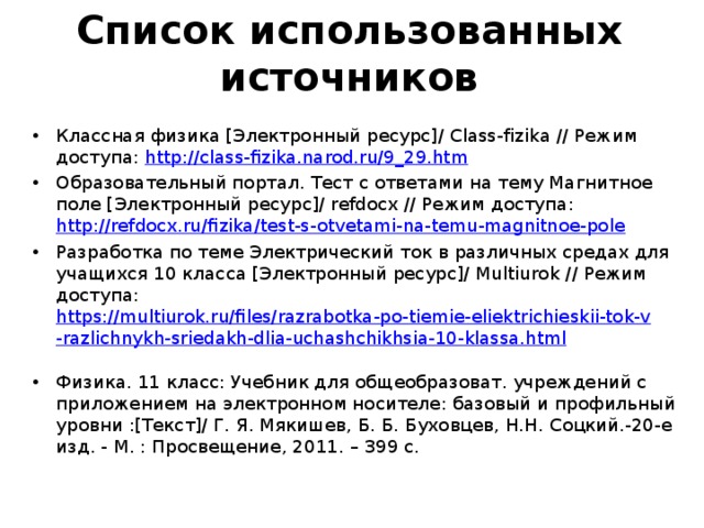     Список использованных источников    Классная физика [Электронный ресурс]/ Сlass-fizika // Режим доступа: http://class-fizika.narod.ru/9_29.htm Образовательный портал. Тест с ответами на тему Магнитное поле [Электронный ресурс]/ refdocx // Режим доступа: http://refdocx.ru/fizika/test-s-otvetami-na-temu-magnitnoe-pole  Разработка по теме Электрический ток в различных средах для учащихся 10 класса [Электронный ресурс]/ Мultiurok // Режим доступа: https://multiurok.ru/files/razrabotka-po-tiemie-eliektrichieskii-tok-v-razlichnykh-sriedakh-dlia-uchashchikhsia-10-klassa.html  Физика. 11 класс: Учебник для общеобразоват. учреждений с приложением на электронном носителе: базовый и профильный уровни :[Текст]/ Г. Я. Мякишев, Б. Б. Буховцев, Н.Н. Соцкий.-20-е изд. - М. : Просвещение, 2011. – 399 с. 