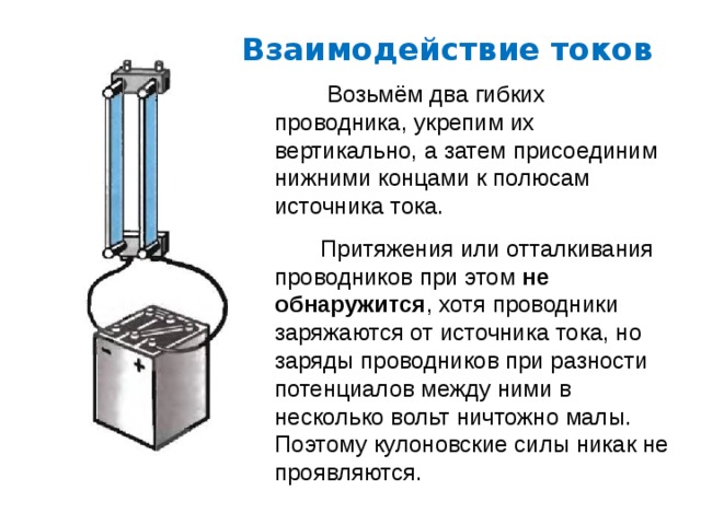 Взаимодействие токов  Возьмём два гибких проводника, укрепим их вертикально, а затем присоединим нижними концами к полюсам источника тока.  Притяжения или отталкивания проводников при этом не обнаружится , хотя проводники заряжаются от источника тока, но заряды проводников при разности потенциалов между ними в несколько вольт ничтожно малы. Поэтому кулоновские силы никак не проявляются. 