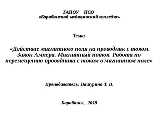  ГАПОУ НСО  «Барабинский медицинский колледж»     Тема:   « Действие магнитного поля на проводник с током. Закон Ампера. Магнитный поток. Работа по перемещению проводника с током в магнитном поле »    Преподаватель: Вашурина Т. В.     Барабинск, 2018  