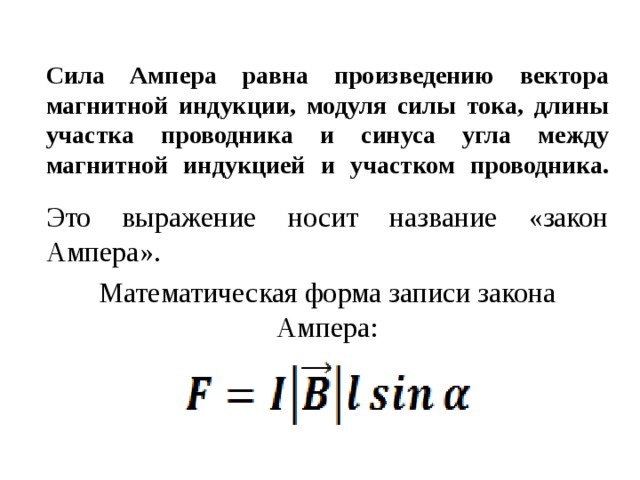 Сила Ампера равна произведению вектора магнитной индукции, модуля силы тока, длины участка проводника и синуса угла между магнитной индукцией и участком проводника.   Это выражение носит название «закон Ампера». Математическая форма записи закона Ампера: 