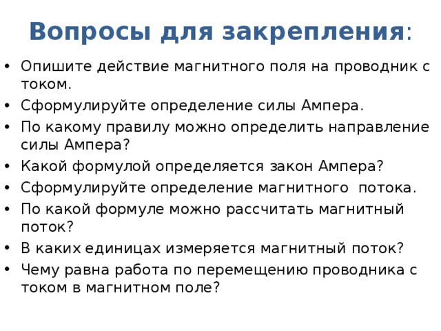 Вопросы для закрепления : Опишите действие магнитного поля на проводник с током. Сформулируйте определение силы Ампера. По какому правилу можно определить направление силы Ампера? Какой формулой определяется закон Ампера? Сформулируйте определение магнитного потока. По какой формуле можно рассчитать магнитный поток? В каких единицах измеряется магнитный поток? Чему равна работа по перемещению проводника с током в магнитном поле?  