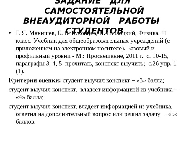   ЗАДАНИЕ ДЛЯ САМОСТОЯТЕЛЬНОЙ ВНЕАУДИТОРНОЙ РАБОТЫ СТУДЕНТОВ    Г. Я. Мякишев, Б. Б. Буховцев, Н. Н. Соцкий, Физика. 11 класс. Учебник для общеобразовательных учреждений (с приложением на электронном носителе). Базовый и профильный уровни - М.: Просвещение, 2011 г. с. 10-15, параграфы 3, 4, 5 прочитать, конспект выучить; с.26 упр. 1 (1).   Критерии оценки: студент выучил конспект – «3» балла; студент выучил конспект, владеет информацией из учебника – «4» балла; студент выучил конспект, владеет информацией из учебника, ответил на дополнительный вопрос или решил задачу – «5» баллов. 