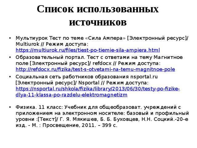     Список использованных источников    Мультиурок Тест по теме «Сила Ампера» [Электронный ресурс]/ M ultiurok // Режим доступа: https://multiurok.ru/files/tiest-po-tiemie-sila-ampiera.html  Образовательный портал. Тест с ответами на тему Магнитное поле [Электронный ресурс]/ refdocx // Режим доступа: http://refdocx.ru/fizika/test-s-otvetami-na-temu-magnitnoe-pole  Социальная сеть работников образования nsportal.ru [Электронный ресурс]/ N sportal // Режим доступа: https://nsportal.ru/shkola/fizika/library/2013/06/30/testy-po-fizike-dlya-11-klassa-po-razdelu-elektromagnetizm  Физика. 11 класс: Учебник для общеобразоват. учреждений с приложением на электронном носителе: базовый и профильный уровни :[Текст]/ Г. Я. Мякишев, Б. Б. Буховцев, Н.Н. Соцкий.-20-е изд. - М. : Просвещение, 2011. – 399 с. 