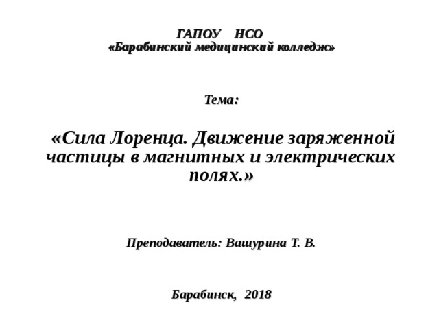  ГАПОУ НСО  «Барабинский медицинский колледж»     Тема:   « Сила Лоренца. Движение заряженной частицы в магнитных и электрических полях. »    Преподаватель: Вашурина Т. В.     Барабинск, 2018  