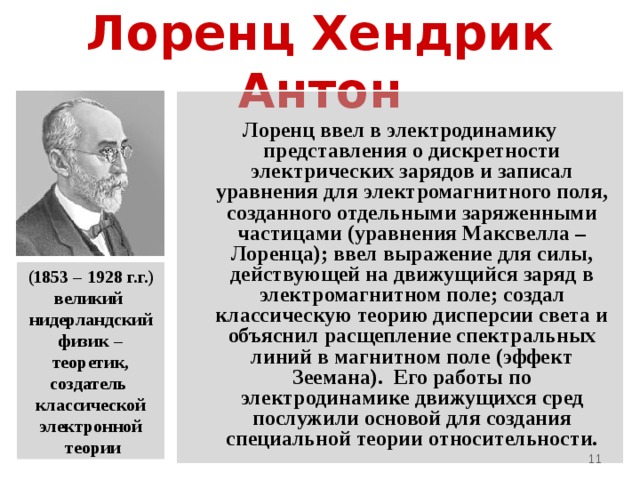 Лоренц Хендрик Антон Лоренц ввел в электродинамику представления о дискретности электрических зарядов и записал уравнения для электромагнитного поля, созданного отдельными заряженными частицами (уравнения Максвелла – Лоренца); ввел выражение для силы, действующей на движущийся заряд в электромагнитном поле; создал классическую теорию дисперсии света и объяснил расщепление спектральных линий в магнитном поле (эффект Зеемана). Его работы по электродинамике движущихся сред послужили основой для создания специальной теории относительности. (1853 – 1928 г.г.) великий нидерландский физик – теоретик, создатель классической электронной  теории  