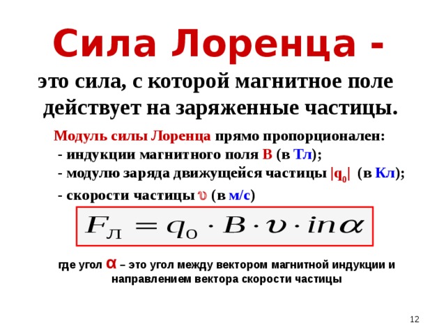 Сила Лоренца -   это сила, с которой магнитное поле действует на заряженные частицы.  Модуль силы Лоренца прямо пропорционален:  - индукции магнитного поля В ( в Тл );   - модулю заряда движущейся частицы |q 0 |  ( в Кл );  - скорости частицы  ( в м/с ) где угол α – это угол между вектором магнитной индукции и направлением вектора скорости частицы  