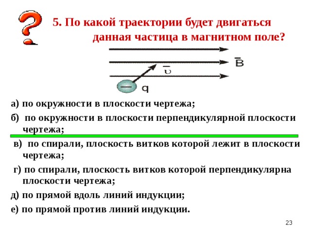 5. По какой траектории будет двигаться данная частица в магнитном поле? а) по окружности в плоскости чертежа; б) по окружности в плоскости перпендикулярной плоскости чертежа;  в) по спирали, плоскость витков которой лежит в плоскости чертежа;  г) по спирали, плоскость витков которой перпендикулярна плоскости чертежа; д) по прямой вдоль линий индукции; е) по прямой против линий индукции.   