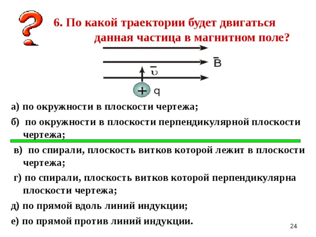 6. По какой траектории будет двигаться данная частица в магнитном поле? а) по окружности в плоскости чертежа; б) по окружности в плоскости перпендикулярной плоскости чертежа;  в) по спирали, плоскость витков которой лежит в плоскости чертежа;  г) по спирали, плоскость витков которой перпендикулярна плоскости чертежа; д) по прямой вдоль линий индукции; е) по прямой против линий индукции.   