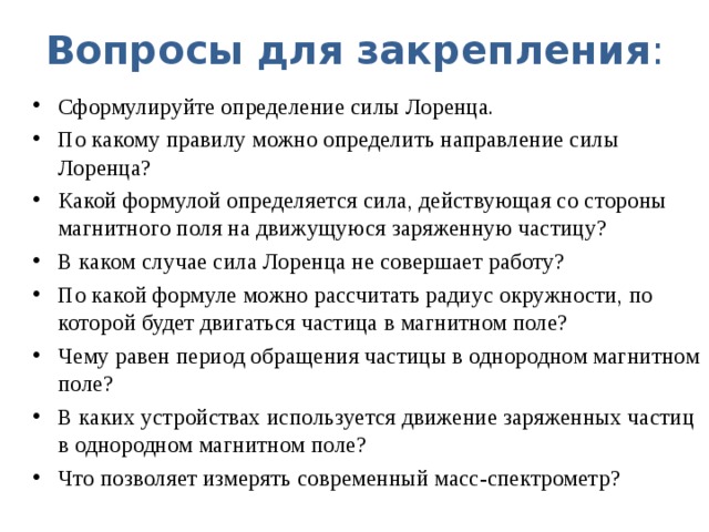 Вопросы для закрепления : Сформулируйте определение силы Лоренца. По какому правилу можно определить направление силы Лоренца? Какой формулой определяется сила, действующая со стороны магнитного поля на движущуюся заряженную частицу? В каком случае сила Лоренца не совершает работу? По какой формуле можно рассчитать радиус окружности, по которой будет двигаться частица в магнитном поле? Чему равен период обращения частицы в однородном магнитном поле? В каких устройствах используется движение заряженных частиц в однородном магнитном поле? Что позволяет измерять современный масс-спектрометр?  