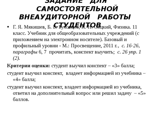   ЗАДАНИЕ ДЛЯ САМОСТОЯТЕЛЬНОЙ ВНЕАУДИТОРНОЙ РАБОТЫ СТУДЕНТОВ    Г. Я. Мякишев, Б. Б. Буховцев, Н. Н. Соцкий, Физика. 11 класс. Учебник для общеобразовательных учреждений (с приложением на электронном носителе). Базовый и профильный уровни - М.: Просвещение, 2011 г. , с. 16-26, параграфы 6, 7 прочитать, конспект выучить; с. 26 упр. 1 (2) . Критерии оценки: студент выучил конспект – «3» балла; студент выучил конспект, владеет информацией из учебника – «4» балла; студент выучил конспект, владеет информацией из учебника, ответил на дополнительный вопрос или решил задачу – «5» баллов. 