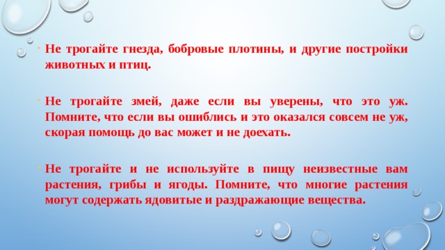 Не трогайте гнезда, бобровые плотины, и другие постройки животных и птиц.  Не трогайте змей, даже если вы уверены, что это уж. Помните, что если вы ошиблись и это оказался совсем не уж, скорая помощь до вас может и не доехать.  Не трогайте и не используйте в пищу неизвестные вам растения, грибы и ягоды. Помните, что многие растения могут содержать ядовитые и раздражающие  вещества. 