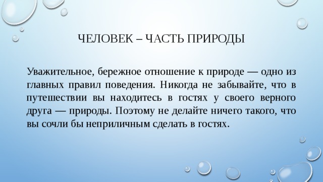 Человек – часть природы Уважительное, бережное отношение к природе — одно из главных правил поведения. Никогда не забывайте, что в путешествии вы находитесь в гостях у своего верного друга — природы. Поэтому не делайте ничего такого, что вы сочли бы неприличным сделать в гостях. 