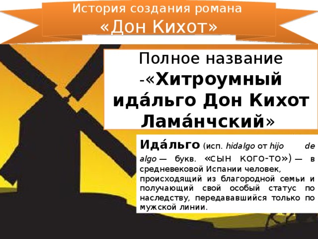 История создания романа «Дон Кихот» Полное название - « Хитроумный ида́льго Дон Кихот Лама́нчский » Ида́льго  (исп.  hidalgo  от  hijo de algo  — букв. «сын кого-то»)  — в средневековой Испании человек, происходящий из благородной семьи и получающий свой особый статус по наследству, передававшийся только по мужской линии.  