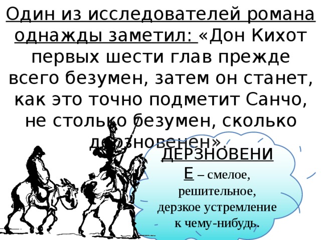 Один из исследователей романа однажды заметил: «Дон Кихот первых шести глав прежде всего безумен, затем он станет, как это точно подметит Санчо, не столько безумен, сколько дерзновенен».  ДЕРЗНОВЕНИЕ – смелое, решительное, дерзкое устремление к чему-нибудь. 