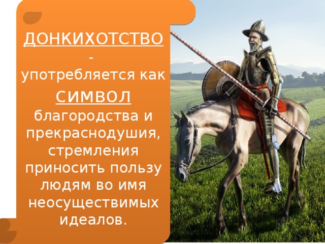 ДОНКИХОТСТВО - употребляется как символ благородства и прекраснодушия, стремления приносить пользу людям во имя неосуществимых идеалов. 