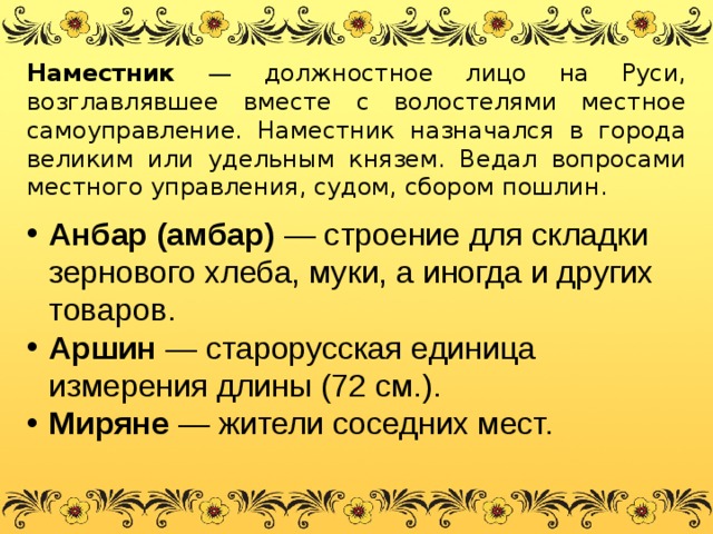 Наместник — должностное лицо на Руси, возглавлявшее вместе с волостелями местное самоуправление. Наместник назначался в города великим или удельным князем. Ведал вопросами местного управления, судом, сбором пошлин. Анбар (амбар) — строение для складки зернового хлеба, муки, а иногда и других товаров. Аршин — старорусская единица измерения длины (72 см.). Миряне — жители соседних мест. 