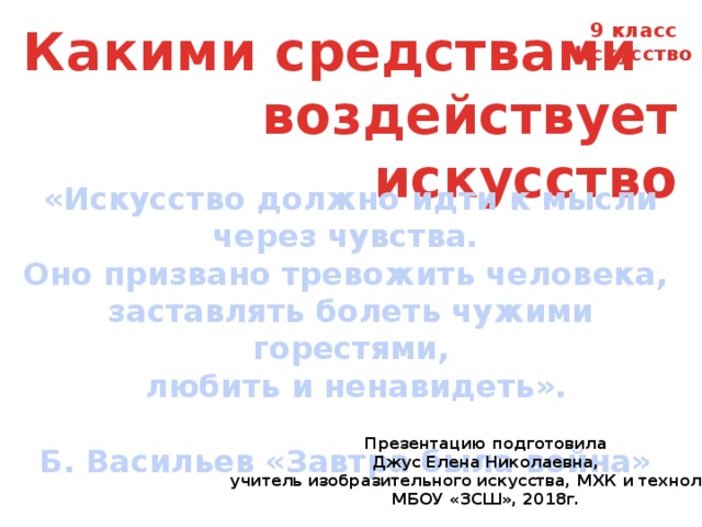 Какими средствами 9 класс воздействует искусство Искусство «Искусство должно идти к мысли через чувства. Оно призвано тревожить человека, заставлять болеть чужими горестями,  любить и ненавидеть».  Б. Васильев «Завтра была война» Презентацию подготовила Джус Елена Николаевна, учитель изобразительного искусства, МХК и технологии МБОУ «ЗСШ», 2018г. 