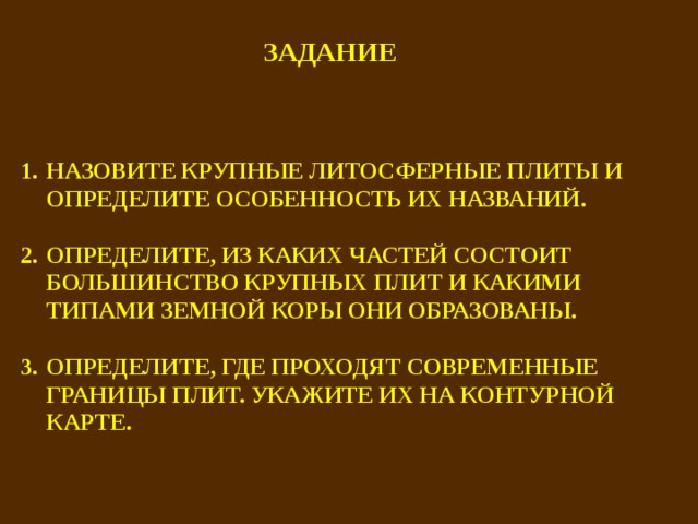 ЗАДАНИЕ НАЗОВИТЕ КРУПНЫЕ ЛИТОСФЕРНЫЕ ПЛИТЫ И ОПРЕДЕЛИТЕ ОСОБЕННОСТЬ ИХ НАЗВАНИЙ.  ОПРЕДЕЛИТЕ, ИЗ КАКИХ ЧАСТЕЙ СОСТОИТ БОЛЬШИНСТВО КРУПНЫХ ПЛИТ И КАКИМИ ТИПАМИ ЗЕМНОЙ КОРЫ ОНИ ОБРАЗОВАНЫ.  ОПРЕДЕЛИТЕ, ГДЕ ПРОХОДЯТ СОВРЕМЕННЫЕ ГРАНИЦЫ ПЛИТ. УКАЖИТЕ ИХ НА КОНТУРНОЙ КАРТЕ.   