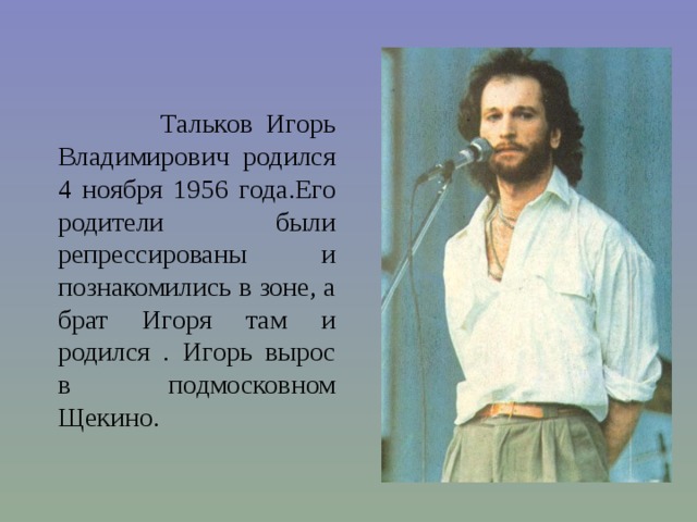  Тальков Игорь Владимирович родился 4 ноября 1956 года.Его родители были репрессированы и познакомились в зоне, а брат Игоря там и родился . Игорь вырос в подмосковном Щекино. 