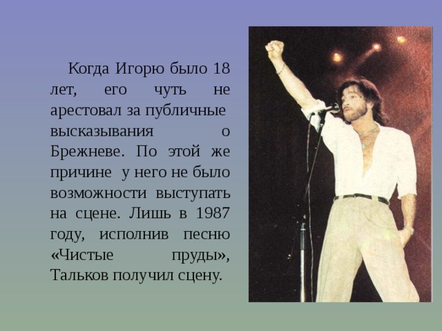 Когда Игорю было 18 лет, его чуть не арестовал за публичные высказывания о Брежневе. По этой же причине у него не было возможности выступать на сцене. Лишь в 1987 году, исполнив песню «Чистые пруды», Тальков получил сцену. 