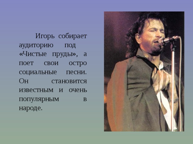  Игорь собирает аудиторию под «Чистые пруды», а поет свои остро социальные песни. Он становится известным и очень популярным в народе. 