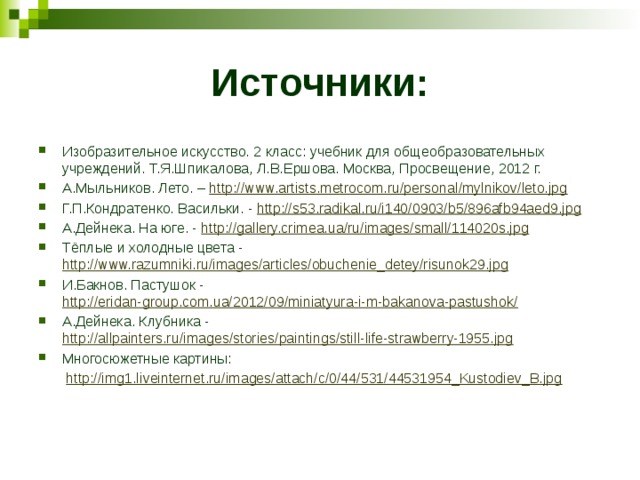 Источники: Изобразительное искусство. 2 класс: учебник для общеобразовательных учреждений. Т.Я.Шпикалова, Л.В.Ершова. Москва, Просвещение, 2012 г. А.Мыльников. Лето. – http://www.artists.metrocom.ru/personal/mylnikov/leto.jpg Г.П.Кондратенко. Васильки. - http://s53.radikal.ru/i140/0903/b5/896afb94aed9.jpg А.Дейнека. На юге. - http://gallery.crimea.ua/ru/images/small/114020s.jpg Тёплые и холодные цвета - http://www.razumniki.ru/images/articles/obuchenie_detey/risunok29.jpg И.Бакнов. Пастушок - http://eridan-group.com.ua/2012/09/miniatyura-i-m-bakanova-pastushok/ А.Дейнека. Клубника - http://allpainters.ru/images/stories/paintings/still-life-strawberry-1955.jpg Многосюжетные картины:  http://img1.liveinternet.ru/images/attach/c/0/44/531/44531954_Kustodiev_B.jpg 